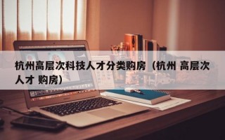 杭州高层次科技人才分类购房（杭州 高层次人才 购房）