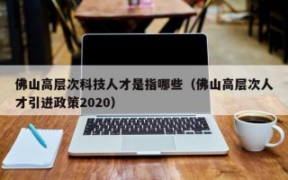 佛山高层次科技人才是指哪些（佛山高层次人才引进政策2020）