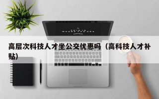 高层次科技人才坐公交优惠吗（高科技人才补贴）