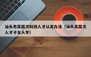 汕头市高层次科技人才认定办法（汕头高层次人才子女入学）