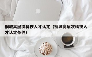 桐城高层次科技人才认定（桐城高层次科技人才认定条件）