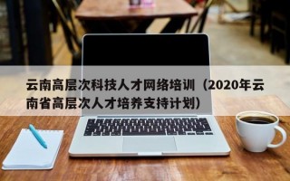 云南高层次科技人才网络培训（2020年云南省高层次人才培养支持计划）