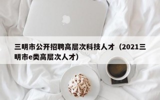 三明市公开招聘高层次科技人才（2021三明市e类高层次人才）