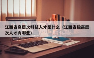 江西省高层次科技人才是什么（江西省级高层次人才有哪些）