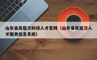 山东省高层次科技人才官网（山东省高层次人才服务信息系统）