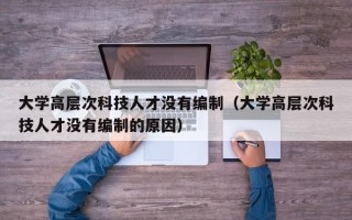 大学高层次科技人才没有编制（大学高层次科技人才没有编制的原因）