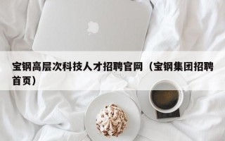 宝钢高层次科技人才招聘官网（宝钢集团招聘首页）