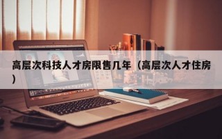 高层次科技人才房限售几年（高层次人才住房）