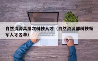 自然资源高层次科技人才（自然资源部科技领军人才名单）