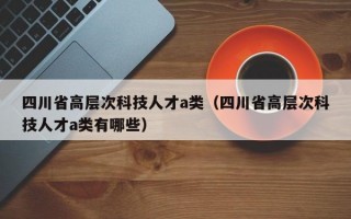 四川省高层次科技人才a类（四川省高层次科技人才a类有哪些）