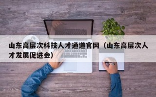 山东高层次科技人才通道官网（山东高层次人才发展促进会）