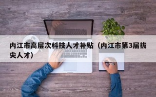 内江市高层次科技人才补贴（内江市第3届拔尖人才）