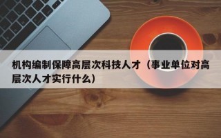 机构编制保障高层次科技人才（事业单位对高层次人才实行什么）