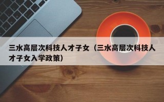 三水高层次科技人才子女（三水高层次科技人才子女入学政策）