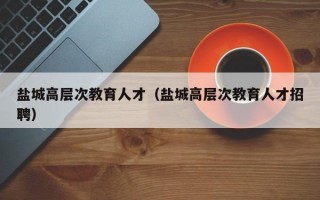 盐城高层次教育人才（盐城高层次教育人才招聘）