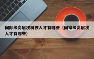 国际级高层次科技人才有哪些（国家级高层次人才有哪些）