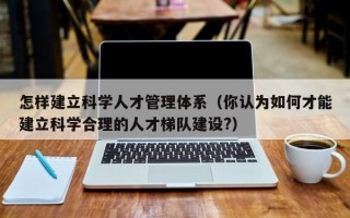 怎样建立科学人才管理体系（你认为如何才能建立科学合理的人才梯队建设?）