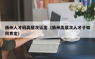 扬州人才码高层次认定（扬州高层次人才子如何界定）