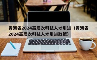 青海省2024高层次科技人才引进（青海省2024高层次科技人才引进政策）
