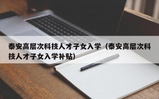 泰安高层次科技人才子女入学（泰安高层次科技人才子女入学补贴）