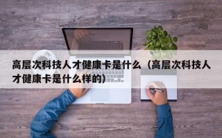 高层次科技人才健康卡是什么（高层次科技人才健康卡是什么样的）