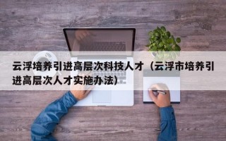 云浮培养引进高层次科技人才（云浮市培养引进高层次人才实施办法）