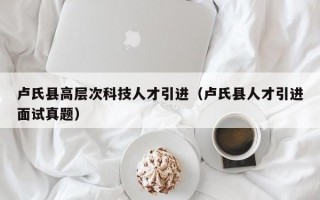 卢氏县高层次科技人才引进（卢氏县人才引进面试真题）
