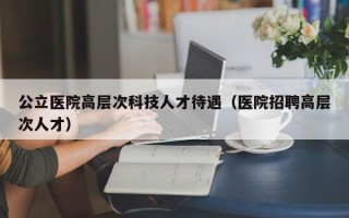 公立医院高层次科技人才待遇（医院招聘高层次人才）