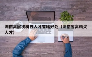 湖南高层次科技人才有啥好处（湖南省高精尖人才）