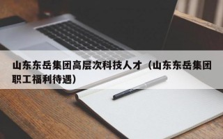 山东东岳集团高层次科技人才（山东东岳集团职工福利待遇）