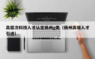 高层次科技人才认定扬州g类（扬州高端人才引进）