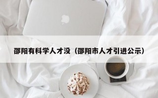 邵阳有科学人才没（邵阳市人才引进公示）