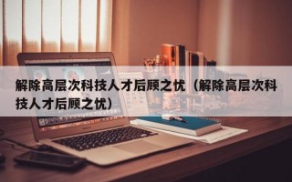 解除高层次科技人才后顾之忧（解除高层次科技人才后顾之忧）