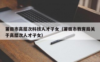 莆田市高层次科技人才子女（莆田市教育局关于高层次人才子女）