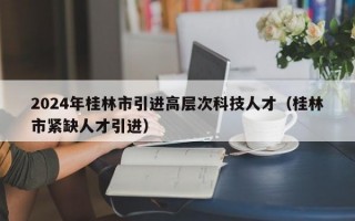 2024年桂林市引进高层次科技人才（桂林市紧缺人才引进）