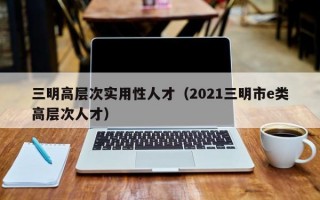 三明高层次实用性人才（2021三明市e类高层次人才）