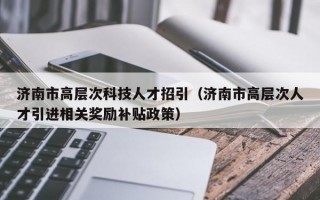 济南市高层次科技人才招引（济南市高层次人才引进相关奖励补贴政策）