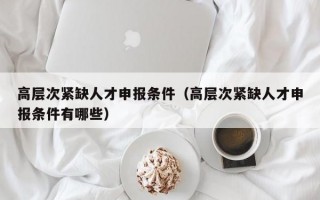 高层次紧缺人才申报条件（高层次紧缺人才申报条件有哪些）
