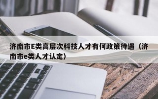 济南市E类高层次科技人才有何政策待遇（济南市e类人才认定）