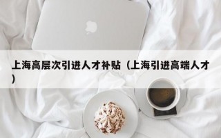 上海高层次引进人才补贴（上海引进高端人才）