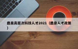 鹿泉高层次科技人才2021（鹿泉人才政策）