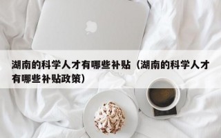 湖南的科学人才有哪些补贴（湖南的科学人才有哪些补贴政策）