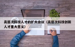 高层次科技人才的扩大会议（高层次科技创新人才重大意义）