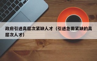 政府引进高层次紧缺人才（引进急需紧缺的高层次人才）