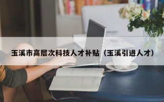 玉溪市高层次科技人才补贴（玉溪引进人才）