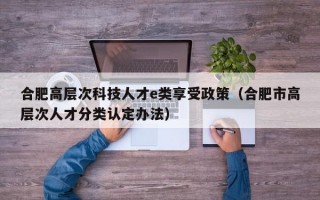 合肥高层次科技人才e类享受政策（合肥市高层次人才分类认定办法）
