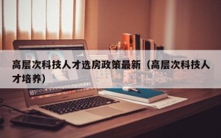 高层次科技人才选房政策最新（高层次科技人才培养）