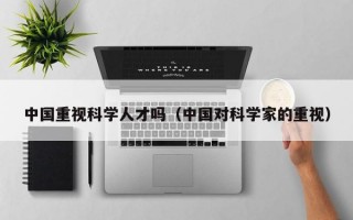 中国重视科学人才吗（中国对科学家的重视）
