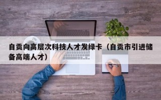 自贡向高层次科技人才发绿卡（自贡市引进储备高端人才）