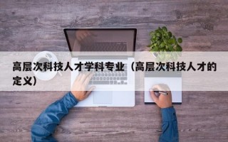 高层次科技人才学科专业（高层次科技人才的定义）